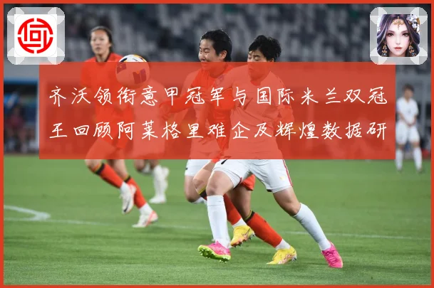 齐沃领衔意甲冠军与国际米兰双冠王回顾阿莱格里难企及辉煌数据研判：最新赛事动态与深度分析