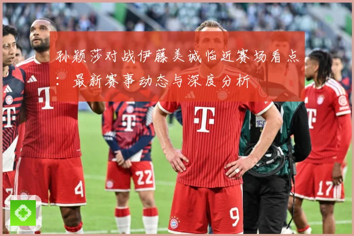 孙颖莎对战伊藤美诚临近赛场看点：最新赛事动态与深度分析
