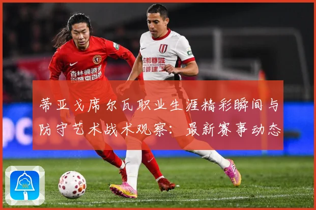 蒂亚戈席尔瓦职业生涯精彩瞬间与防守艺术战术观察：最新赛事动态与深度分析