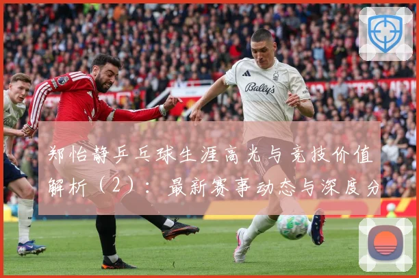 郑怡静乒乓球生涯高光与竞技价值解析（2）：最新赛事动态与深度分析