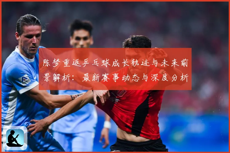 陈梦重返乒乓球成长轨迹与未来前景解析：最新赛事动态与深度分析
