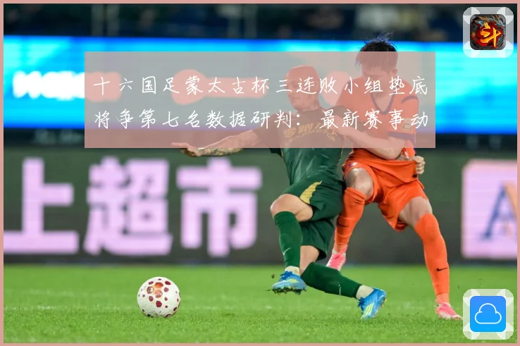十六国足蒙太古杯三连败小组垫底将争第七名数据研判：最新赛事动态与深度分析
