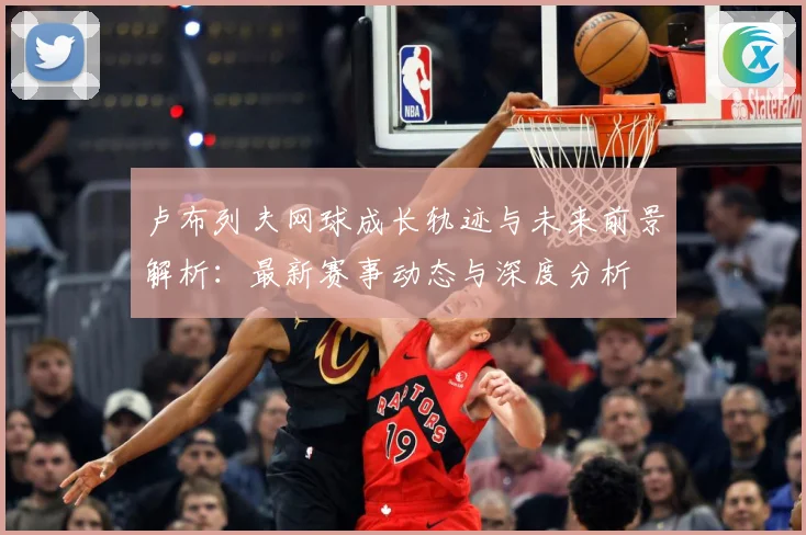 卢布列夫网球成长轨迹与未来前景解析：最新赛事动态与深度分析