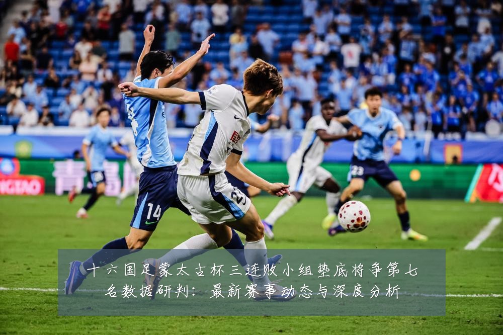 十六国足蒙太古杯三连败小组垫底将争第七名数据研判：最新赛事动态与深度分析