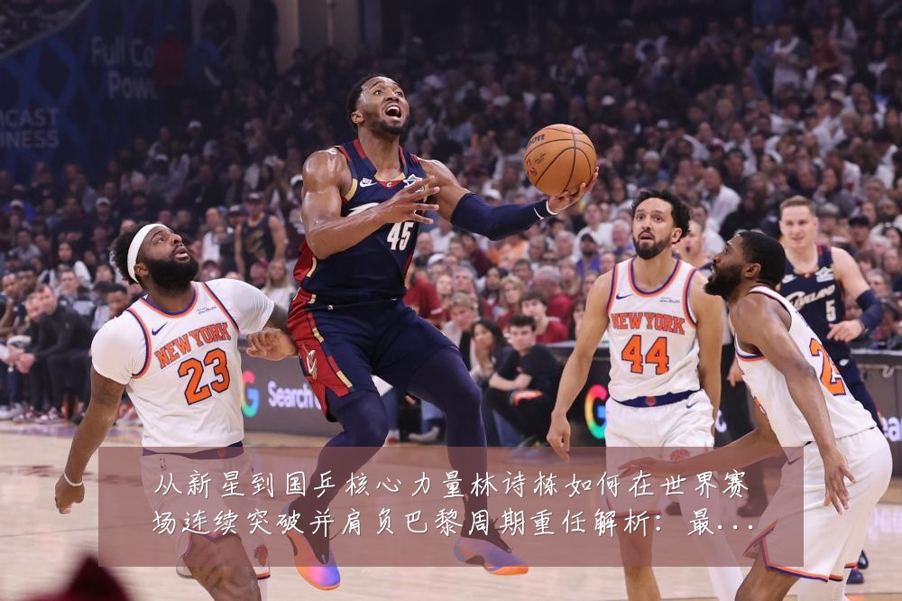 从新星到国乒核心力量林诗栋如何在世界赛场连续突破并肩负巴黎周期重任解析：最新赛事动态与深度分析