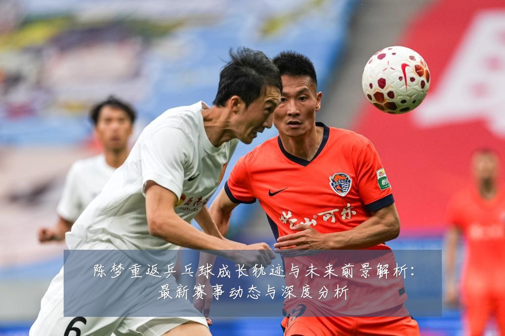 陈梦重返乒乓球成长轨迹与未来前景解析:最新赛事动态与深度分析