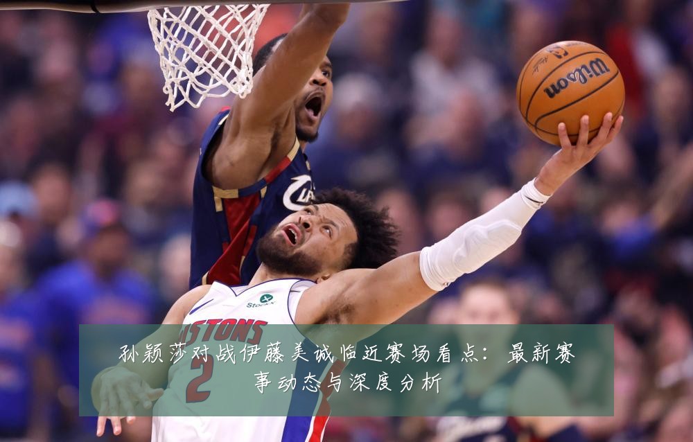 孙颖莎对战伊藤美诚临近赛场看点：最新赛事动态与深度分析