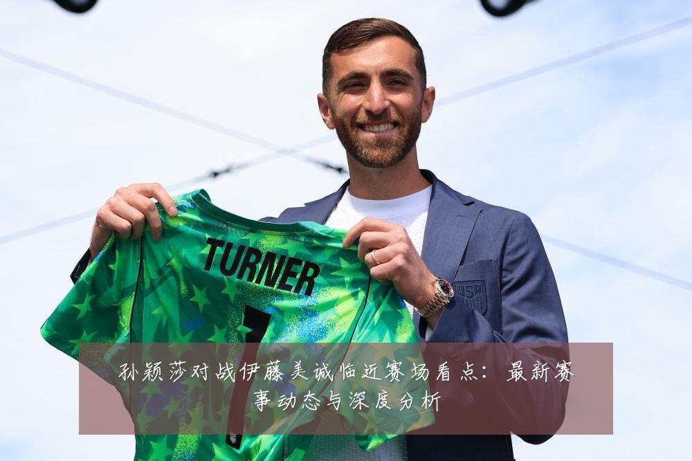 孙颖莎对战伊藤美诚临近赛场看点：最新赛事动态与深度分析
