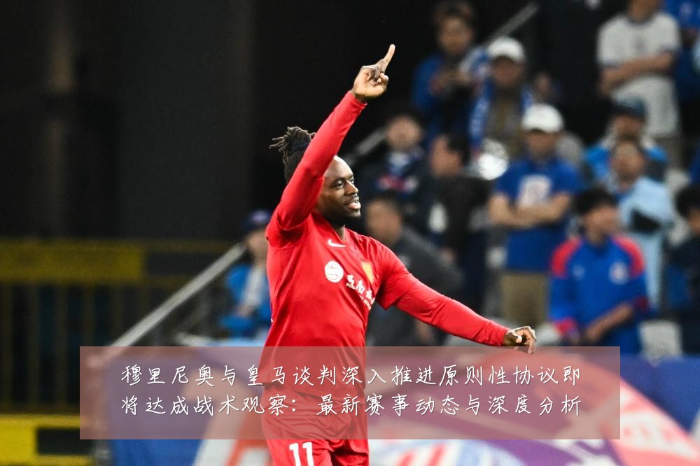 穆里尼奥与皇马谈判深入推进原则性协议即将达成战术观察：最新赛事动态与深度分析